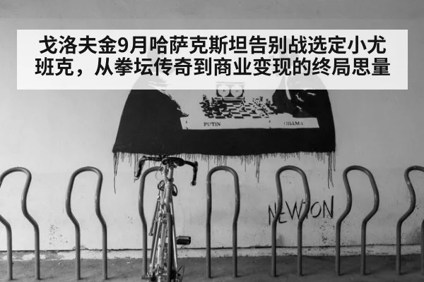戈洛夫金9月哈萨克斯坦告别战选定小尤班克，从拳坛传奇到商业变现的终局思量