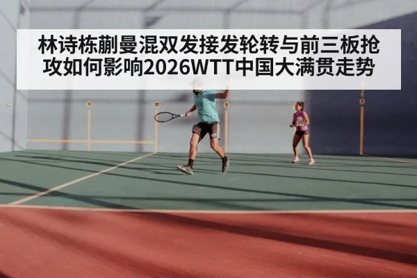 林诗栋蒯曼混双发接发轮转与前三板抢攻如何影响2026WTT中国大满贯走势